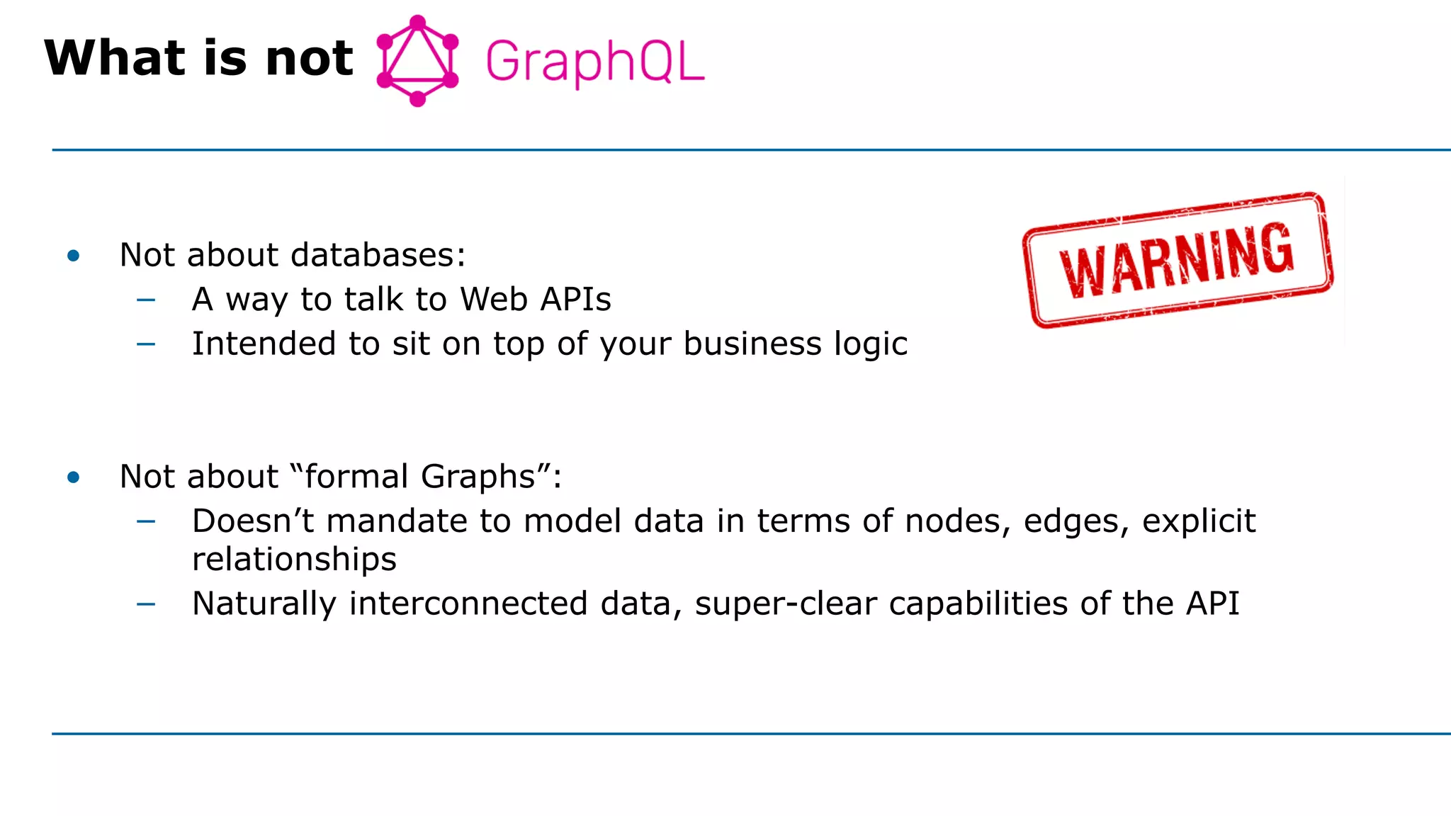 • Not about databases:
– A way to talk to Web APIs
– Intended to sit on top of your business logic
• Not about “formal Graphs”:
– Doesn’t mandate to model data in terms of nodes, edges, explicit
relationships
– Naturally interconnected data, super-clear capabilities of the API
What is not GraphQL
 