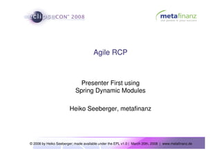 Agile RCP



                             Presenter First using
                           Spring Dynamic Modules

                        Heiko Seeberger, metafinanz




© 2008 by Heiko Seeberger; made available under the EPL v1.0 | March 20th, 2008 | www.metafinanz.de
 