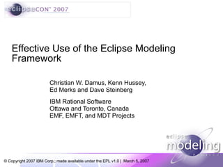 Christian W. Damus, Kenn Hussey, Ed Merks and Dave Steinberg IBM Rational Software Ottawa and Toronto, Canada EMF, EMFT, and MDT Projects Effective Use of the Eclipse Modeling Framework https://w3-03.ibm.com/legal/ipl/iplsite.nsf/pages/wtts-trademarks+home 