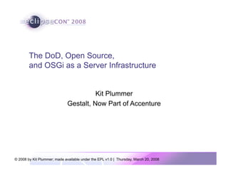 The DoD, Open Source,
        and OSGi as a Server Infrastructure


                                        Kit Plummer
                              Gestalt, Now Part of Accenture




© 2008 by Kit Plummer; made available under the EPL v1.0 | Thursday, March 20, 2008