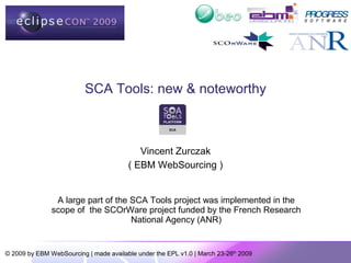 SCA Tools: new & noteworthy



                                           Vincent Zurczak
                                        ( EBM WebSourcing )


                A large part of the SCA Tools project was implemented in the
               scope of the SCOrWare project funded by the French Research
                                    National Agency (ANR)


© 2009 by EBM WebSourcing | made available under the EPL v1.0 | March 23-26th 2009
 