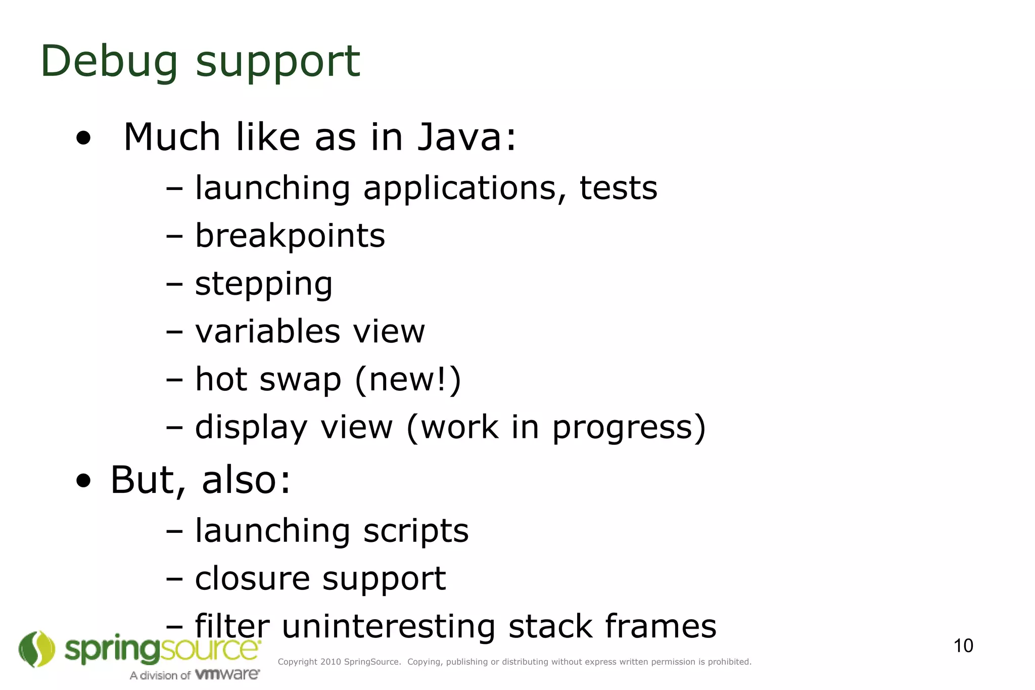 Debug support Much like as in Java: launching applications, tests breakpoints stepping variables view hot swap (new!) display view (work in progress) But, also: launching scripts closure support filter uninteresting stack frames 
