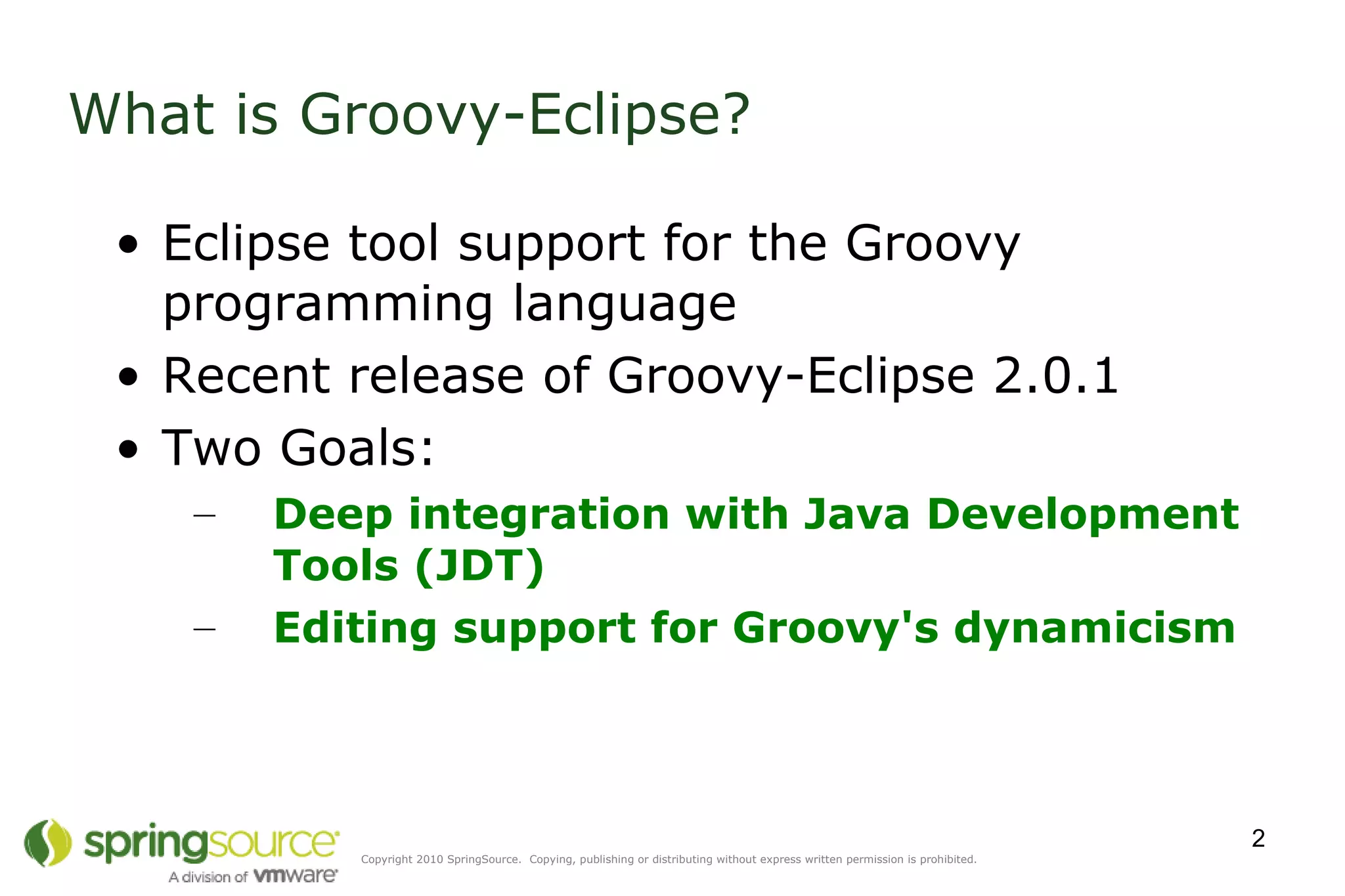 What is Groovy-Eclipse? Eclipse tool support for the Groovy programming language Recent release of Groovy-Eclipse 2.0.1 Two Goals: Deep integration with Java Development Tools (JDT) Editing support for Groovy's dynamicism   