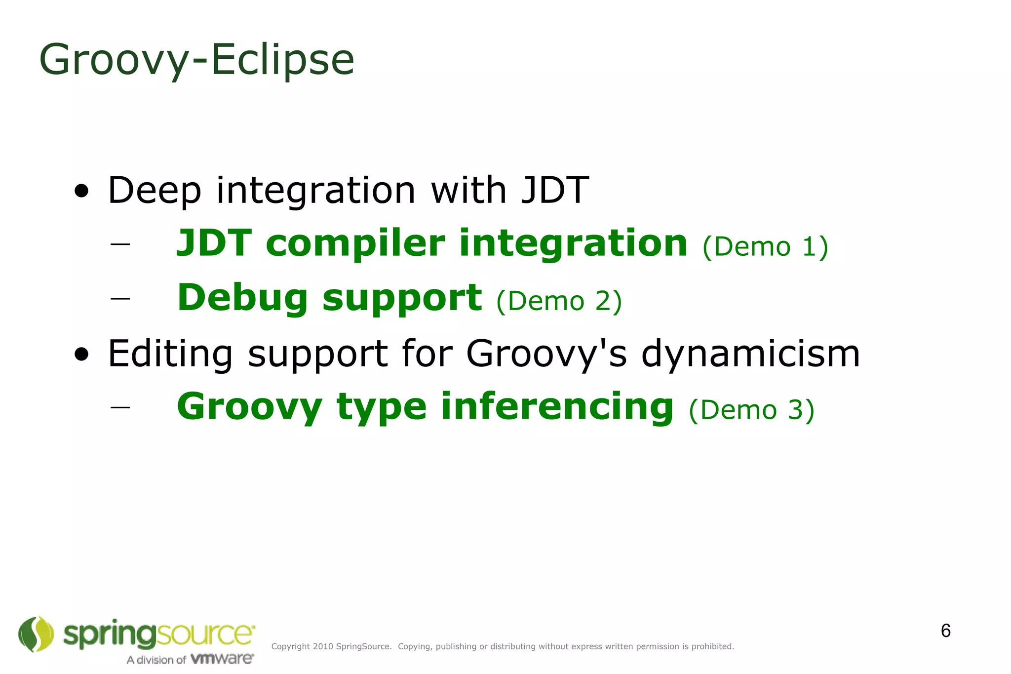 Deep integration with JDT Editing support for Groovy's dynamicism Groovy-Eclipse JDT compiler integration  (Demo 1) Debug support  (Demo 2) Groovy type inferencing  (Demo 3) 