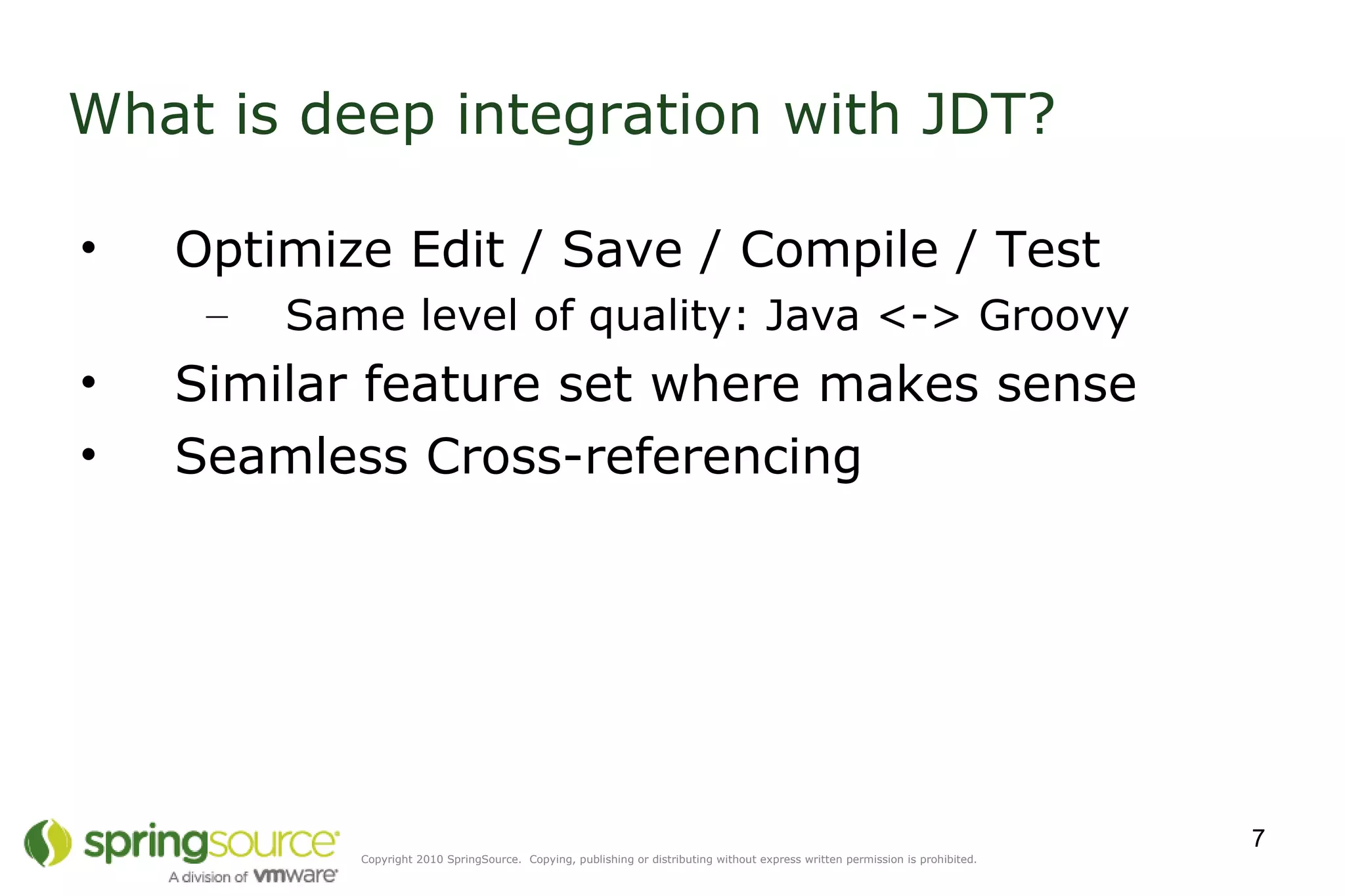 What is deep integration with JDT? Optimize Edit / Save / Compile / Test Same level of quality: Java <-> Groovy Similar feature set where makes sense Seamless Cross-referencing 