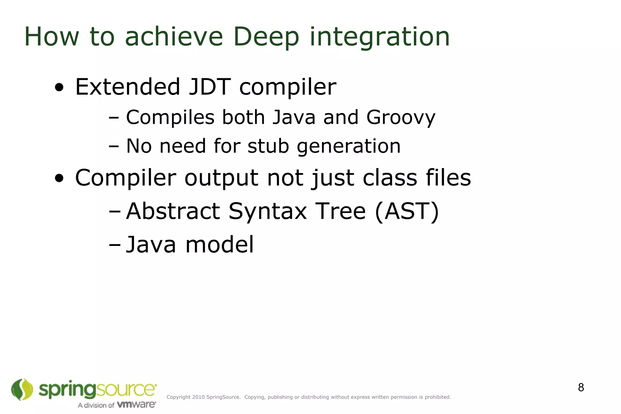 How to achieve Deep integration  Extended JDT compiler Compiles both Java and Groovy No need for stub generation Compiler output not just class files Abstract Syntax Tree (AST) Java model 