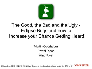 The Good, the Bad and the Ugly -
               Eclipse Bugs and how to
         Increase your Chance Getting Heard

                                       Martin Oberhuber
                                         Pawel Piech
                                         Wind River


EclipseCon 2010 | © 2010 Wind River Systems, Inc. | made available under the EPL v1.0
 