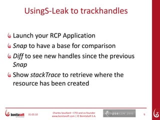 March 24, 10Charles Souillard – CTO and co-founderwww.bonitasoft.com | © BonitaSoft S.A.5Best practicesTreat handles much like Java StreamsRule 1: If you created it, you dispose of it (because the GC can’t!)Rule 2: Dispose of the parent – this also disposes of the childrenRule 3: Allocate resources in activate() and dispose them in deactivate()Rule 4: Use resources from registries as much as possible; no need to (don’t!) dispose of them:AbstractUIPlugin, JFaceResources, ColorConstantsMarch 24, 10Charles Souillard – CTO and co-founderwww.bonitasoft.com | © BonitaSoft S.A.6Whatyoushouldknow...It IS necessary to dispose of used handles as they consume a lot of memoryThe GC does NOT reclaim handlesDisposing of handles in Object.finalize() does NOT worknondeterministic:  an object could be marked to be collected but not released immediately
