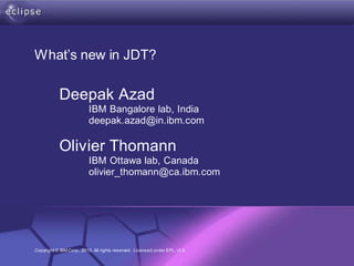 What’s new in JDT?

           Deepak Azad
                         IBM Bangalore lab, India
                         deepak.azad@in.ibm.com

           Olivier Thomann
                         IBM Ottawa lab, Canada
                         olivier_thomann@ca.ibm.com




                     Confidential | Date | Other Information,
Copyright © IBM Corp., 2010. All rights reserved. Licensed under EPL, v1.0.   if necessary   © 2002 IBM Corporation
 
