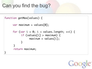 Can you find the bug?

function getMax(values) {
	
	    var maximum = values[0];
	
	    for (var i = 0; i < values.length; ++i) {
	    	     if (values[i] > maximum) {
	    	     	    maxinum = values[i];
	    	     }
      }
      return maximum;
}
 