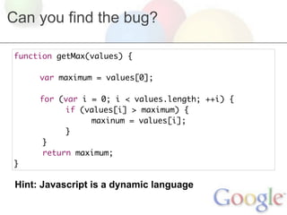 Can you find the bug?

function getMax(values) {
	
	    var maximum = values[0];
	
	    for (var i = 0; i < values.length; ++i) {
	    	     if (values[i] > maximum) {
	    	     	    maxinum = values[i];
	    	     }
      }
      return maximum;
}

 Hint: Javascript is a dynamic language
 