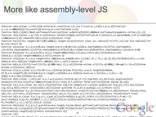 More like assembly-level JS
function rd(a,b){var c;if(b.b){b.b=false;b.c=null}c=b.c;b.c=a.f;try{++a.c;Cd(a.e,b,a.d)}finally{--
a.c;a.c==0&&sd(a)}if(c==null){b.b=true;b.c=null}else{b.c=c}}
function Hb(b,c){yb();$wnd.setTimeout(function(){var a=$entry(Eb)(b);a&&$wnd.setTimeout(arguments.callee,c)},c)}
function ih(a,b){var c,d;if(b.e!=a){return false}try{Vg(b,null)}finally{c=b.f;(d=(hc(),c).parentNode,(!d||d.nodeType!
=1)&&(d=null),d).removeChild(c);ki(a.b,b)}return true}
function hj(c){if(c.length==0||c[0]>ao&&c[c.length-1]>ao){return c}var a=c.replace(/^(s*)/,cn);var b=a.replace(/s*
$/,cn);return b}
function qj(a){var b,c,d,e;b=0;d=a.length;e=d-4;c=0;while(c<e){b=a.charCodeAt(c+3)+31*(a.charCodeAt(c
+2)+31*(a.charCodeAt(c+1)+31*(a.charCodeAt(c)+31*b)))|0;c+=4}while(c<d){b=b*31+a.charCodeAt(c++)}return b|0}
function Bj(a){var b,c,d,e;e=this.v();a.length<e&&(a=Pd(a,e));d=a;c=this.p();for(b=0;b<e;++b)
{Ud(d,b,c.s())}a.length>e&&Ud(a,e,null);return a}
function xl(a){var b,c,d;a.length<this.c&&(a=(c=a,d=Qd(0,this.c),Sd(c.aC,c.tI,c.qI,d),d));for(b=0;b<this.c;++b)
{Ud(a,b,this.b[b])}a.length>this.c&&Ud(a,this.c,null);return a}
function Ud(a,b,c){if(c!=null){if(a.qI>0&&!ee(c.tI,a.qI)){throw wi(new ui)}if(a.qI<0&&(c.tM==gm||c.tI==2)){throw
wi(new ui)}}return a[b]=c}
function hi(a,b,c){var d,e;if(c<0||c>a.c){throw Qi(new Oi)}if(a.c==a.b.length){e=Rd(we,
47,8,a.b.length*2,0);for(d=0;d<a.b.length;++d){Ud(e,d,a.b[d])}a.b=e}++a.c;for(d=a.c-1;d>c;--d)
{Ud(a.b,d,a.b[d-1])}Ud(a.b,c,b)}
function th(b,c){var i;rh();var a,e,f,g,h;e=null;for(h=b.p();h.r();){g=fe(h.s(),8);try{c.q(g)}catch(a)
{a=Ge(a);if(ie(a,11)){f=a;!e&&(e=Fl(new Dl));i=Sj(e.b,f,e)}else throw a}}if(e){throw sh(new oh,e)}}
function Tj(j,a,b,c){var d=j.b[c];if(d){for(var e=0,f=d.length;e<f;++e){var g=d[e];var h=g.y();if(j.x(a,h)){var
i=g.z();g.A(b);return i}}}else{d=j.b[c]=[]}var g=Ul(new Sl,a,b);d.push(g);++j.e;return null}
function bk(a){var b,c,d;if((a==null?null:a)===this){return true}if(!(a!=null&&de(a.tI,18))){return false}c=fe(a,
18);if(c.v()!=this.v()){return false}for(b=c.p();b.r();){d=b.s();if(!this.u(d)){return false}}return true}
function Cd(a,b,c){var d,e,f,g,h,i,j;g=b.j();d=(h=fe(Nj(a.b,g),4),!h?0:h.c);if(c){for(f=d-1;f>=0;--f)
{e=(i=fe(Nj(a.b,g),4),fe((Nk(f,i.c),i.b[f]),13));b.i(e)}}else{for(f=0;f<d;++f){e=(j=fe(Nj(a.b,g),
4),fe((Nk(f,j.c),j.b[f]),13));b.i(e)}}}
function Fb(a){var b,c,d,e,f,g;b=false;d=a.length;f=(new Date).getTime();while((new Date).getTime()-f<100)
{for(c=0;c<d;++c){g=a[c];if(!g){continue}if(!g[0].h()){a[c]=null;b=true}}}if(b){e=[];for(c=0;c<d;++c){if(!a[c])
{continue}e[e.length]=a[c]}return e}else{return a}}
function cf()                                             17
 