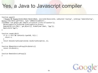 Yes, a Java to Javascript compiler
function init(){
  !!$stats && $stats({moduleName:$moduleName, sessionId:$sessionId, subSystem:'startup', evtGroup:'moduleStartup',
millis:(new Date).getTime(), type:'onModuleLoadStart',
className:'com.google.gwt.samples.eclipsecon.client.EclipseCon'});
  $GreetingService_Proxy(new GreetingService_Proxy);
  $add_0(($clinit_99() , get_0(null)), $Label(new Label, 'Foo'));
  $wnd.alert('foo');
}

function caught_0(e){
  if (e != null && canCast(e.typeId$, 11)) {
    return e;
  }
  return $JavaScriptException(new JavaScriptException, e);
}

function $RemoteServiceProxy(this$static){
  return this$static;
}

function RemoteServiceProxy(){
}




                                                         19
 