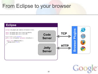From Eclipse to your browser


 Eclipse




                                                                     Browser Plugins
 package com.google.gwt.samples.eclipsecon.client;



                                                              TCP
 import com.google.gwt.core.client.EntryPoint;
 import com.google.gwt.core.client.GWT;

 @SuppressWarnings("unused")
                                                     Code
 public class EclipseCon implements EntryPoint {
                                                     Server
     public void onModuleLoad() {
       Window.alert("foo");
     }


                                                              HTTP
 }


                                                      Jetty
                                                     Server




                                                        22
 