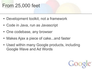 From 25,000 feet

• Development toolkit, not a framework
• Code in Java, run as Javascript
• One codebase, any browser
• Makes Ajax a piece of cake...and faster
• Used within many Google products, including
  Google Wave and Ad Words
 