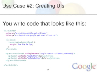 Use Case #2: Creating UIs


You write code that looks like this:
<ui:UiBinder
  xmlns:ui="urn:ui:com.google.gwt.uibinder"
  xmlns:g="urn:import:com.google.gwt.user.client.ui">
	
  <ui:style>
    .contactsViewButtonHPanel {
      margin: 5px 0px 0x 5px;	
    }
  </ui:style>

 <g:HorizontalPanel addStyleNames="{style.contactsViewButtonHPanel}">
   <g:Button ui:field="addButton">Add</g:Button>
   <g:Button ui:field="deleteButton">Delete</g:Button>
 </g:HorizontalPanel>

</ui:UiBinder>

                                          31
 