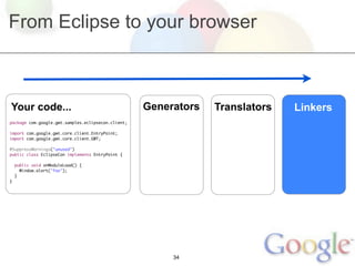 From Eclipse to your browser



Your code...                                        Generators   Translators   Linkers
package com.google.gwt.samples.eclipsecon.client;

import com.google.gwt.core.client.EntryPoint;
import com.google.gwt.core.client.GWT;

@SuppressWarnings("unused")
public class EclipseCon implements EntryPoint {

    public void onModuleLoad() {
      Window.alert("foo");
    }
}




                                                         34
 