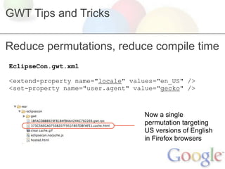GWT Tips and Tricks

Reduce permutations, reduce compile time
EclipseCon.gwt.xml

<extend-property name="locale" values="en_US" />
<set-property name="user.agent" value="gecko" />



                                  Now a single
                                  permutation targeting
                                  US versions of English
                                  in Firefox browsers
 