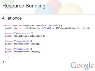 Resource Bundling

All at once
public interface Resources extends ClientBundle {
  public static final Resources INSTANCE = GWT.create(Resources.class);

    @Source("Contacts.css")
    public ContactsCss contactsCss();

    @Source("images0.gif")
    public ImageResource image0();

    @Source("images1.gif")
    public ImageResource image1();

    ...

}
 