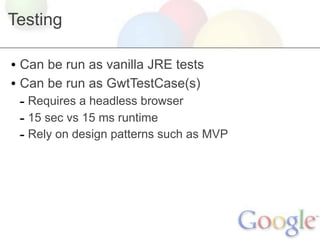 Testing

• Can be run as vanilla JRE tests
• Can be run as GwtTestCase(s)
 - Requires a headless browser
 - 15 sec vs 15 ms runtime
 - Rely on design patterns such as MVP
 