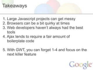 Takeaways

1. Large Javascript projects can get messy
2. Browsers can be a bit quirky at times
3. Web developers haven’t always had the best
   tools
4. Ajax tends to require a fair amount of
   boilerplate code

5. With GWT, you can forget 1-4 and focus on the
   next killer feature
 