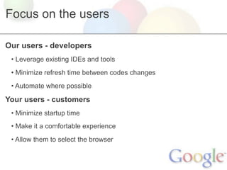 Focus on the users

Our users - developers
 • Leverage existing IDEs and tools
 • Minimize refresh time between codes changes
 • Automate where possible

Your users - customers
 • Minimize startup time
 • Make it a comfortable experience
 • Allow them to select the browser
 