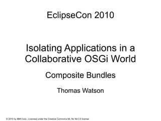 EclipseCon 2010


                 Isolating Applications in a
                 Collaborative OSGi World
                                     Composite Bundles
                                                Thomas Watson



© 2010 by IBM Corp.; Licensed under the Creative Commons Att. Nc Nd 2.5 license
 