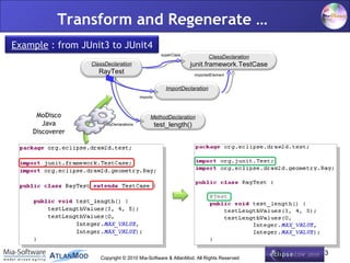 Transform and Regenerate …
Example : from JUnit3 to JUnit4
                                                    superClass
                                                                          ClassDeclaration
                 ClassDeclaration                                junit.framework.TestCase
                   RayTest                                        importedElement


                                                      ImportDeclaration
                                        imports



     MoDisco                                 MethodDeclaration
       Java          bodyDeclarations             test_length()
    Discoverer




                                                                                             13
                    Copyright © 2010 Mia-Software & AtlanMod. All Rights Reserved
 