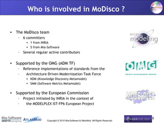 Who is involved in MoDisco ?


       • The MoDisco team
           –   6 committers
                • 1 from INRIA
                • 5 from Mia-Software
           –   Several regular active contributors

       • Supported by the OMG (ADM TF)
           –   Reference implementations of standards from the
           –    Architecture Driven Modernization Task Force
                • KDM (Knowledge Discovery Metamodel)
                • SMM (Software Metrics Metamodel)


       • Supported by the European Commission
           –   Project initiated by INRIA in the context of
           –     the MODELPLEX IST-FP6 European Project


                                                                                              19
24/03/10                      Copyright © 2010 Mia-Software & AtlanMod. All Rights Reserved
 