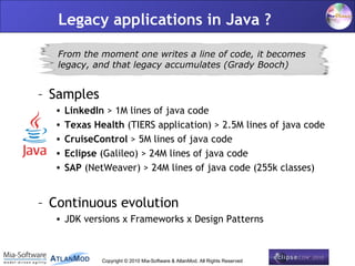 Legacy applications in Java ?

   From the moment one writes a line of code, it becomes
   legacy, and that legacy accumulates (Grady Booch)


– Samples
  •   LinkedIn > 1M lines of java code
  •   Texas Health (TIERS application) > 2.5M lines of java code
  •   CruiseControl > 5M lines of java code
  •   Eclipse (Galileo) > 24M lines of java code
  •   SAP (NetWeaver) > 24M lines of java code (255k classes)


– Continuous evolution
  • JDK versions x Frameworks x Design Patterns


                                                                              5
              Copyright © 2010 Mia-Software & AtlanMod. All Rights Reserved
 