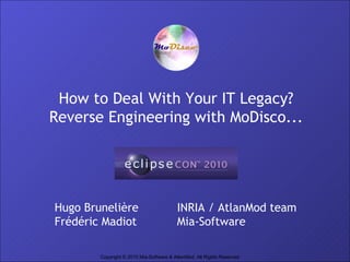 How to Deal With Your IT Legacy?
Reverse Engineering with MoDisco...




Hugo Brunelière                          INRIA / AtlanMod team
Frédéric Madiot                          Mia-Software

                                                                        1
        Copyright © 2010 Mia-Software & AtlanMod. All Rights Reserved
 