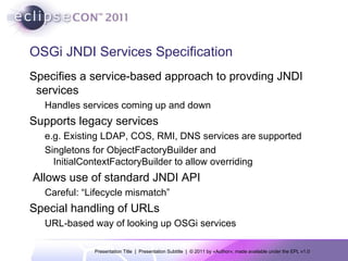 OSGi JNDI Services Specification Specifies a service-based approach to provding JNDI services Handles services coming up and down Supports legacy services e.g. Existing LDAP, COS, RMI, DNS services are supported