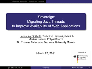 Strategies Recording Modiﬁed VM Outlook




                    Sovereign:
             Migrating Java Threads
    to Improve Availability of Web Applications

              Johannes Eickhold, Technical University Munich
                    Markus Knauer, EclipseSource
           Dr. Thomas Fuhrmann, Technical University Munich



                                 March 22, 2011


                                                                     eclipsesource-lo


jeick@so.in.tum.de                       Sovereign       March 22, 2011     1 / 34
 