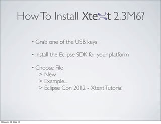 How To Install                               2.3M6?

                        • Grab      one of the USB keys

                        • Install   the Eclipse SDK for your platform

                        • Choose  File
                           > New
                           > Example...
                           > Eclipse Con 2012 - Xtext Tutorial




Mittwoch, 28. März 12
 