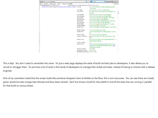 This is tbpl. You don’t need to remember the name. It’s just a web page displays the state of build and test jobs to developers. It also allows you to
cancel or retrigger them. So we have a lot of tools in the hands of developers to manage their builds and tests, instead of having to interact with a release
engineer.
!
One of my coworkers noted that this screen looks like someone dropped a box of skittles on the floor, this is not inaccurate. You can see there are mostly
green results but also orange (test failures) and blue (tests retried). Each line shows a build for that platform and all the tests that are running in parallel
for that build on various slaves.
 