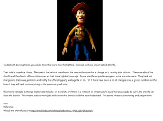 To deal with burning trees, you would think that we’d have firefighters. Instead, we have a team called sheriffs.
!
Their role is to reduce chaos. They watch the various branches of the tree and ensure that a change isn’t causing jobs to burn. There are about five
sheriffs and they live in different timezones so that there’s global coverage. Some sheriffs are paid employees, some are volunteers. They back out
change sets that cause problems and notify the offending party via bugzilla or irc. Or if there have been a lot of changes since a green build ran on that
branch they will back out everything to the previous good state.
If someone releases a change that breaks the jobs on a branch, or if there is a network or infrastructure issue that causes jobs to burn, the sheriffs can
close the branch. This means that no more jobs will run on that branch until the issue is resolved. This saves infrastructure money and people time.
!
——
Reference
Woody the sherriff picture http://www.flickr.com/photos/bakershut_/4736265729/sizes/l/
 