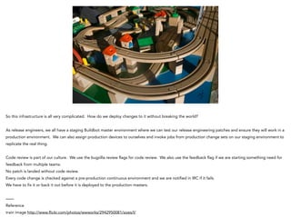 So this infrastructure is all very complicated. How do we deploy changes to it without breaking the world?
!
As release engineers, we all have a staging Buildbot master environment where we can test our release engineering patches and ensure they will work in a
production environment. We can also assign production devices to ourselves and invoke jobs from production change sets on our staging environment to
replicate the real thing.
!
Code review is part of our culture. We use the bugzilla review flags for code review. We also use the feedback flag if we are starting something need for
feedback from multiple teams.
No patch is landed without code review.
Every code change is checked against a pre-production continuous environment and we are notified in IRC if it fails.
We have to fix it or back it out before it is deployed to the production masters.
!
——
Reference
train image http://www.flickr.com/photos/wwworks/2942950081/sizes/l/
 