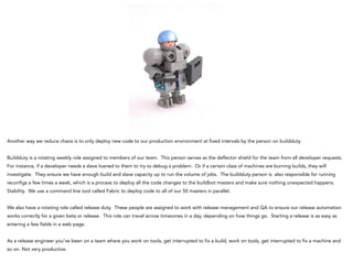 Another way we reduce chaos is to only deploy new code to our production environment at fixed intervals by the person on buildduty.
!
Buildduty is a rotating weekly role assigned to members of our team. This person serves as the deflector shield for the team from all developer requests.
For instance, if a developer needs a slave loaned to them to try to debug a problem. Or if a certain class of machines are burning builds, they will
investigate. They ensure we have enough build and slave capacity up to run the volume of jobs. The buildduty person is also responsible for running
reconfigs a few times a week, which is a process to deploy all the code changes to the buildbot masters and make sure nothing unexpected happens.
Stability. We use a command line tool called Fabric to deploy code to all of our 50 masters in parallel.
!
We also have a rotating role called release duty. These people are assigned to work with release management and QA to ensure our release automation
works correctly for a given beta or release. This role can travel across timezones in a day, depending on how things go. Starting a release is as easy as
entering a few fields in a web page.
!
As a release engineer you’ve been on a team where you work on tools, get interrupted to fix a build, work on tools, get interrupted to fix a machine and
so on. Not very productive.
!
 