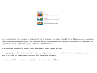 You’re probably familiar with the products we build, such as Firefox for Desktop and Android and Firefox OS. Firefox OS is a relatively new product that
Mozilla started working on a few years ago. It’s an open source operating system for smartphones. When there was a new product coming on line, we
knew that we would have to be able to scale our build farm to handle additional load.
!
So you’re probably familiar with the products, but not aware of what it takes to build and test them.
!
As I was preparing this talk I realized that there’s probably not a lot of people in the audience that are familiar with how we do things at Mozilla. So I’m
going to start simply with three things you should know about Mozilla release engineering.
!
Note that we ship Firefox on four platforms and with 90+ locales on the same day as US English
 