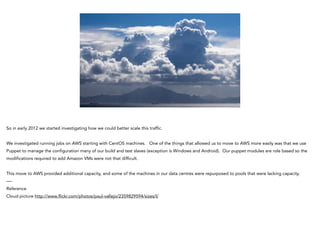 So in early 2012 we started investigating how we could better scale this traffic.
!
We investigated running jobs on AWS starting with CentOS machines. One of the things that allowed us to move to AWS more easily was that we use
Puppet to manage the configuration many of our build and test slaves (exception is Windows and Android). Our puppet modules are role based so the
modifications required to add Amazon VMs were not that difficult.
!
This move to AWS provided additional capacity, and some of the machines in our data centres were repurposed to pools that were lacking capacity.
—-
Reference
Cloud picture http://www.flickr.com/photos/paul-vallejo/2359829594/sizes/l/
 