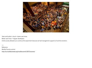 Tests and builds in cloud = better wait times
Better wait times = happier developers
Initial success allowed us to continue this experiment because we had management support to fund this transition.
!
—-
Reference
Mozilla Toronto summit
http://to.mozillacanada.org/mozilla-summit-2013-toronto/
 