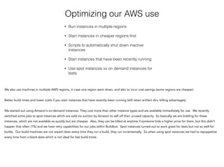Optimizing our AWS use
• Run instances in multiple regions
• Start instances in cheaper regions ﬁrst
• Scripts to automatically shut down inactive
instances
• Start instances that have been recently running
• Use spot instances vs on demand instances for
tests
We also use machines in multiple AWS regions, in case one region went down, and also to incur cost savings (some regions are cheaper)
Better build times and lower costs if you start instances that have recently been running (still retain artifact dirs, billing advantages)
!
We started out using Amazon’s on-demand instances. They cost more than other instance types and are available immediately for use. We recently
switched some jobs to spot instances which are sold via auction by Amazon to sell off their unused capacity. So basically we are bidding for these
instances, which are not available as quickly but are cheaper. Also, they can be killed at anytime if someone bids a higher price for them, but this didn’t
happen that often (1%) and we have retry capabilities for our jobs within Buildbot. Spot instances turned out to work great for tests but not so well for
builds. Our build machines are not wiped clean every time they run a build, they run incrementally. So when using spot instances we had to repuppetize
every time from a blank slate which is not ideal for fast build times.
 