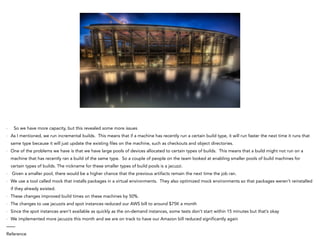- So we have more capacity, but this revealed some more issues
- As I mentioned, we run incremental builds. This means that if a machine has recently run a certain build type, it will run faster the next time it runs that
same type because it will just update the existing files on the machine, such as checkouts and object directories.
- One of the problems we have is that we have large pools of devices allocated to certain types of builds. This means that a build might not run on a
machine that has recently ran a build of the same type. So a couple of people on the team looked at enabling smaller pools of build machines for
certain types of builds. The nickname for these smaller types of build pools is a jacuzzi.
- Given a smaller pool, there would be a higher chance that the previous artifacts remain the next time the job ran.
- We use a tool called mock that installs packages in a virtual environments. They also optimized mock environments so that packages weren’t reinstalled
if they already existed.
- These changes improved build times on these machines by 50%.
- The changes to use jacuzzis and spot instances reduced our AWS bill to around $75K a month
- Since the spot instances aren’t available as quickly as the on-demand instances, some tests don’t start within 15 minutes but that’s okay
- We implemented more jacuzzis this month and we are on track to have our Amazon bill reduced significantly again
——
Reference
 