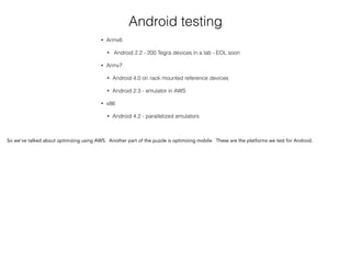 Android testing
• Armv6
• Android 2.2 - 200 Tegra devices in a lab - EOL soon
• Armv7
• Android 4.0 on rack mounted reference devices
• Android 2.3 - emulator in AWS
• x86
• Android 4.2 - parallelized emulators
So we’ve talked about optimizing using AWS. Another part of the puzzle is optimizing mobile. These are the platforms we test for Android.
 