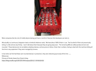Most companies that do a lot of mobile device testing just have a roomful of devices that developers can test on.
!
We actually run continuous integration tests on Android reference cards. We have about 1000 of them in use. Two hundred of them are precariously
sitting in a lab and are very finicky. I won’t talk about them because they are going away soon. The remaining 800 are called pandas and are rack
mounted. These devices are not as stable as desktop devices, and are prone to failure. Given their numbers, having to deal with the machines failing all
the time is very expensive if they were managed by humans.
!
In fact when we first had these rack mounted devices in production, they were rebooting spuriously all the time. ___
References
Pictures of Panda chassis from Dustin’s blog
https://blog.mozilla.org/it/2013/01/04/mozpool/2012-11-09-08-30-03/
 