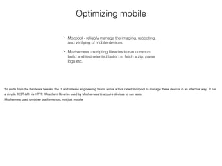 Optimizing mobile
• Mozpool - reliably manage the imaging, rebooting,
and verifying of mobile devices.
• Mozharness - scripting libraries to run common
build and test oriented tasks i.e. fetch a zip, parse
logs etc.
So aside from the hardware tweaks, the IT and release engineering teams wrote a tool called mozpool to manage these devices in an effective way. It has
a simple REST API via HTTP. Mozclient libraries used by Mozharness to acquire devices to run tests.
Mozharness used on other platforms too, not just mobile
!
 