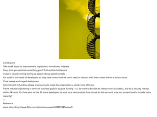 Conclusions
Take small steps for improvement, implement, re-evaluate, reiterate
Every time you optimize something you’ll find another bottleneck
Invest in people writing tooling vs people doing repetitive tasks
Put tools in the hands of developers so they have control and we don’t need to interact with them unless there’s a serious issue
Code review and staged deployment
Commitment to funding release engineering to make the organization a whole more effective
Frame release engineering in terms of business goals to acquire funding - i.e. we want to be able to release every six weeks, and do a security release
within 24 hours. Or if we want to hire 50 more developers to work on a new product, how do we do this we can’t scale our current load to include more
capacity?
—
Reference
stairs photo http://www.flickr.com/photos/svenwerk/698875341/sizes/l/
 