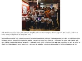 #3 The Mozilla community spans the globe so it is only fitting that we have an international group of release engineers. Here we are at a workweek in
Boston wearing our ship it shirts. I’m wearing mine today.
!
Why does Mozilla invest so much in release engineering? We ship a release every six weeks and a beta every week for our Firefox for Android and Firefox
for desktop products. (Firefox OS is on a different cadence) The cost is too high to ship a bug to half a billion users. We want to make sure that when a
patch is landed, the developer sees their test results in a reasonable amount of time. If there is a critical fix we need to get out to our users, we want to be
able to ship a new release very quickly, usually within a day. If you can’t scale your infrastructure, you can’t scale the number of people you can hire.
 