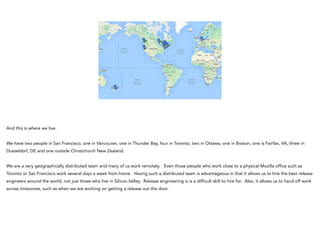 And this is where we live.
!
We have two people in San Francisco, one in Vancouver, one in Thunder Bay, four in Toronto, two in Ottawa, one in Boston, one is Fairfax, VA, three in
Dusseldorf, DE and one outside Christchurch New Zealand.
!
We are a very geographically distributed team and many of us work remotely. Even those people who work close to a physical Mozilla office such as
Toronto or San Francisco work several days a week from home. Having such a distributed team is advantageous in that it allows us to hire the best release
engineers around the world, not just those who live in Silicon Valley. Release engineering is is a difficult skill to hire for. Also, it allows us to hand off work
across timezones, such as when we are working on getting a release out the door.
 