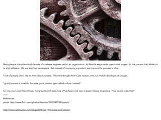 Many people misunderstand the role of a release engineer within an organization. At Mozilla we provide operational support to the process that allows us
to ship software. We are also tool developers. But instead of improving a product, we improve the process to ship.
!
A lot of people don’t like to think about process. I like this thought from Cate Huston, who is a mobile developer at Google.
!
“good process is invisible, because good process gets called culture, instead"
!
So now you know three things: many builds and tests, lots of hardware and over a dozen release engineers. How do we scale that?
——
References
photo http://www.flickr.com/photos/freefoto/5982549938/sizes/z/
!
http://www.catehuston.com/blog/2014/02/19/process-and-culture/
 